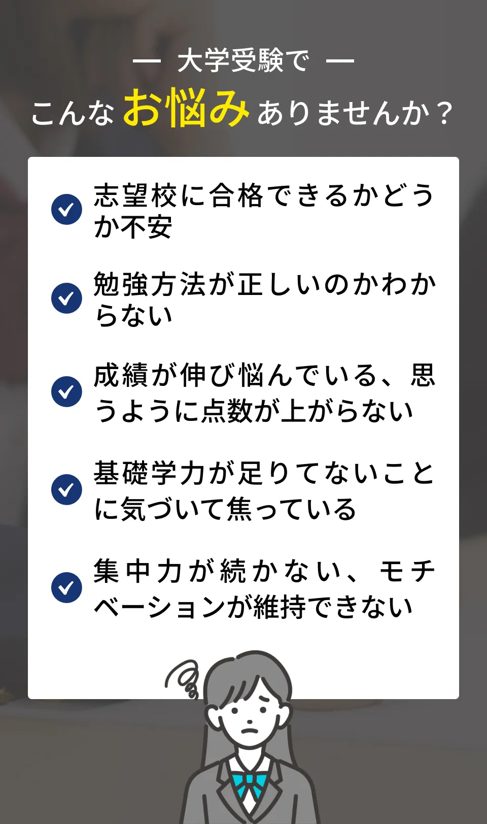 志望校に合格できるかどうか不安、勉強方法が正しいのかわからない、成績が伸び悩んでいる、思うように点数が上がらない、基礎学力が足りていないことに気づいて焦っている、集中力が続かない、モチベーションが維持できない